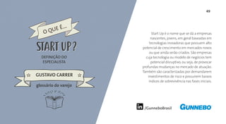 49
/GunneboBrasil
Start Up é o nome que se dá a empresas
nascentes, jovens, em geral baseadas em
tecnologias inovadoras que possuem alto
potencial de crescimento em mercados novos
ou que ainda serão criados. São empresas
cuja tecnologia ou modelo de negócios tem
potencial disruptivo, ou seja, de provocar
profundas mudanças no mercado de atuação.
Também são caracterizadas por demandarem
investimentos de risco e possuírem baixos
índices de sobrevivência nas fases iniciais.
DEFINIÇÃO DO
ESPECIALISTA
GUSTAVO CARRER
glossário do varejo
O QUE É...
START UPSTART UP
 