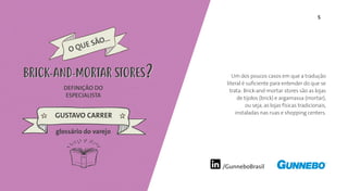 5
/GunneboBrasil
Um dos poucos casos em que a tradução
literal é suficiente para entender do que se
trata: Brick-and-mortar stores são as lojas
de tijolos (brick) e argamassa (mortar),
ou seja, as lojas físicas tradicionais,
instaladas nas ruas e shopping centers.
DEFINIÇÃO DO
ESPECIALISTA
GUSTAVO CARRER
BRICK-AND-MORTAR STORESBRICK-AND-MORTAR STORES
glossário do varejo
 