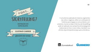 /GunneboBrasil
50
É uma técnica aplicada em diversos segmentos
das artes e negócios, refere-se à utilização de
histórias para engajar os consumidores com
produtos, marcas ou lojas. A técnica de Storytelling
pode ser aplicada nas campanhas de propaganda
tradicional, on-line e cross mídia, e também nas
vitrines, lojas temporárias (pop-up) ou temáticas.
DEFINIÇÃO DO
ESPECIALISTA
GUSTAVO CARRER
glossário do varejo
O QUE É...
STORYTELLINGSTORYTELLING
 
