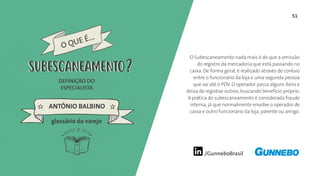 51
/GunneboBrasil
O Subescaneamento nada mais é do que a omissão
do registro da mercadoria que está passando no
caixa. De forma geral, é realizado através de conluio
entre o funcionário da loja e uma segunda pessoa
que vai até o PDV. O operador passa alguns itens e
deixa de registrar outros, buscando benefício próprio.
A prática do subescaneamento é considerada fraude
interna, já que normalmente envolve o operador de
caixa e outro funcionário da loja, parente ou amigo.
DEFINIÇÃO DO
ESPECIALISTA
ANTÔNIO BALBINO
SUBESCANEAMENTO
glossário do varejo
O QUE É...
SUBESCANEAMENTO
 
