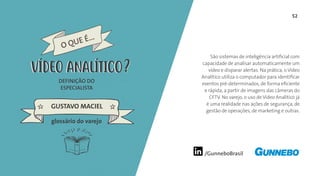 /GunneboBrasil
52
São sistemas de inteligência artificial com
capacidade de analisar automaticamente um
vídeo e disparar alertas. Na prática, o Vídeo
Analítico utiliza o computador para identificar
eventos pré-determinados, de forma eficiente
e rápida, a partir de imagens das câmeras do
CFTV. No varejo, o uso de Vídeo Analítico já
é uma realidade nas ações de segurança, de
gestão de operações, de marketing e outras.
DEFINIÇÃO DO
ESPECIALISTA
GUSTAVO MACIEL
VÍDEO ANALÍTICO
glossário do varejo
O QUE É...
VÍDEO ANALÍTICO
 