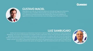 Especialista com mais de 19 anos de vivência no mercado de Segurança Eletrônica
na América Latina, trabalhos desenvolvidos para grandes fabricantes de EAS,
CFTV, Alarme e Controle de Acesso. Nos últimos anos, focou seu trabalhos no
segmento de Varejo, desenvolvendo novas tecnologias para Prevenção de Perdas.
GUSTAVO MACIEL
Diretor de Comunicação da Gunnebo Brasil, bacharel em Administração de Empresas com Especialização em
Marketing, com cursos e treinamentos nos Estados Unidos e Alemanha. Possui mais de 30 anos de experiência em
gerências comerciais e de marketing em multinacionais americanas e européias, além de 20 anos de experiência
nacional e internacional na área de Prevenção de Perdas. É colaborador e membro de importantes grupos ligados ao
varejo no Brasil como ABIESV (Associação Brasileira da Indústria de Equipamentos e Serviços para o Varejo), Alshop
(Associação Brasileira de Lojistas de Shopping) e SBVC (Sociedade Brasileira de Varejo e Consumo).
LUIZ SAMBUGARO
 