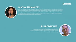 Com formação em Gestão de Segurança Empresarial e especialista em Investigação Empresarial,
possui experiência em projetos de prevenção de perdas, gestão de segurança, gestão de riscos e
investigação. CEO da Forthys Empresarial desde 2013 e com MBA em Riscos Corporativos atua
na aplicação de processos investigativos para compreender fraudes e irregularidades causadas
por agentes internos e externos às organizações.
MAGNA FERNANDES
Diretor de Operações Gunnebo Brasil, Especialista em
Proteção Eletrônica de Mercadorias com mais de 15 anos de
experiência em Prevenção de Perdas no Varejo
RUI RODRIGUES
 