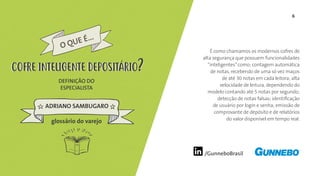 6
/GunneboBrasil
É como chamamos os modernos cofres de
alta segurança que possuem funcionalidades
“inteligentes”como: contagem automática
de notas, recebendo de uma só vez maços
de até 30 notas em cada leitora; alta
velocidade de leitura, dependendo do
modelo contando até 5 notas por segundo;
detecção de notas falsas; identificação
de usuário por login e senha; emissão de
comprovante de depósito e de relatórios
do valor disponível em tempo real.
DEFINIÇÃO DO
ESPECIALISTA
ADRIANO SAMBUGARO
O QUE É...
COFRE INTELIGENTE DEPOSITÁRIOCOFRE INTELIGENTE DEPOSITÁRIO
glossário do varejo
 