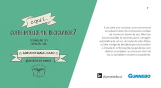 7
/GunneboBrasil
É um cofre que funciona como um terminal
de autoatendimento, otimizando a Gestão
de Numerário dentro da loja. Além das
funcionalidades de depósito, como contagem
automática de notas e detecção de notas falsas,
o Cofre Inteligente Reciclador permite também
a retirada do dinheiro pela equipe da loja com
objetivo de abastecer os caixas no início do
dia ou reabastecer durante o expediente.
DEFINIÇÃO DO
ESPECIALISTA
ADRIANO SAMBUGARO
O QUE É...
COFRE INTELIGENTE RECICLADORCOFRE INTELIGENTE RECICLADOR
glossário do varejo
 