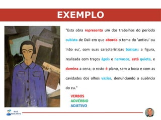 EXEMPLO
"Esta obra representa um dos trabalhos do período
cubista de Dali em que aborda o tema do 'antieu' ou
'não eu', com suas características básicas: a figura,
realizada com traços ágeis e nervosos, está quieta, e
domina a cena; o rosto é plano, sem a boca e com as
cavidades dos olhos vazias, denunciando a ausência
do eu."
VERBOS
ADVÉRBIO
ADJETIVO
 