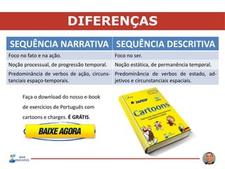 DIFERENÇAS
SEQUÊNCIA NARRATIVA SEQUÊNCIA DESCRITIVA
Foco no fato e na ação. Foco no ser.
Noção processual, de progressão temporal. Noção estática, de permanência temporal.
Predominância de verbos de ação, circuns-
tanciais espaço-temporais.
Predominância de verbos de estado, ad-
jetivos e circunstanciais espaciais.
Faça o download do nosso e-book
de exercícios de Português com
cartoons e charges. É GRÁTIS.
 