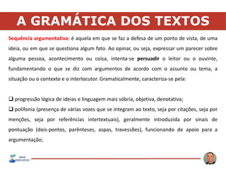 A GRAMÁTICA DOS TEXTOS
Sequência argumentativa: é aquela em que se faz a defesa de um ponto de vista, de uma
ideia, ou em que se questiona algum fato. Ao opinar, ou seja, expressar um parecer sobre
alguma pessoa, acontecimento ou coisa, intenta-se persuadir o leitor ou o ouvinte,
fundamentando o que se diz com argumentos de acordo com o assunto ou tema, a
situação ou o contexto e o interlocutor. Gramaticalmente, caracteriza-se pela:
 progressão lógica de ideias e linguagem mais sóbria, objetiva, denotativa;
 polifonia (presença de várias vozes que se integram ao texto, seja por citações, seja por
menções, seja por referências intertextuais), geralmente introduzida por sinais de
pontuação (dois-pontos, parênteses, aspas, travessões), funcionando de apoio para a
argumentação;
 