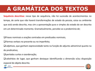 A GRAMÁTICA DOS TEXTOS
Sequência descritiva: nesse tipo de sequência, não há sucessão de acontecimentos no
tempo, de sorte que não haverá transformações de estado da pessoa, coisa ou ambiente
que está sendo descrito, mas sim a apresentação pura e simples do estado do ser descrito
em um determinado momento. Gramaticalmente, percebe-se o predomínio de:
 frases nominais e orações centradas em predicados nominais;
 formas verbais no presente ou no imperfeito;
 adjetivos, que ganham expressividade tanto na função de adjunto adnominal quanto na
de predicativo;
 períodos curtos e coordenação;
 advérbios de lugar, que ganham destaque identificando a dimensão e/ou disposição
espacial do objeto descrito.
 