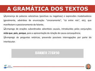 A GRAMÁTICA DOS TEXTOS
 presença de palavras valorativas (positivas ou negativas) e expressões modalizadoras
(geralmente, advérbios de enunciação: "sinceramente", "cá entre nós", etc), que
manifestam o posicionamento do falante;
 emprego de orações subordinadas adverbiais causais, introduzidas pelas conjunções
visto que, pois, porque, para a apresentação da relação de causa-consequência;
 emprego de perguntas retóricas, prevendo possíveis interrogações por parte do
interlocutor.
 
