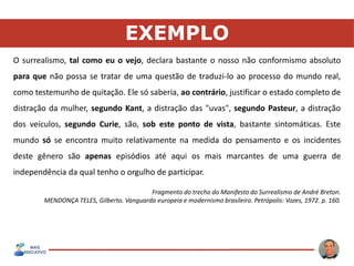 EXEMPLO
O surrealismo, tal como eu o vejo, declara bastante o nosso não conformismo absoluto
para que não possa se tratar de uma questão de traduzi-lo ao processo do mundo real,
como testemunho de quitação. Ele só saberia, ao contrário, justificar o estado completo de
distração da mulher, segundo Kant, a distração das "uvas", segundo Pasteur, a distração
dos veículos, segundo Curie, são, sob este ponto de vista, bastante sintomáticas. Este
mundo só se encontra muito relativamente na medida do pensamento e os incidentes
deste gênero são apenas episódios até aqui os mais marcantes de uma guerra de
independência da qual tenho o orgulho de participar.
Fragmento do trecho do Manifesto do Surrealismo de André Breton.
MENDONÇA TELES, Gilberto. Vanguarda europeia e modernismo brasileiro. Petrópolis: Vozes, 1972. p. 160.
 