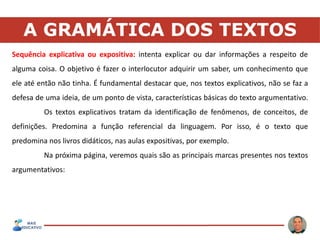 A GRAMÁTICA DOS TEXTOS
Sequência explicativa ou expositiva: intenta explicar ou dar informações a respeito de
alguma coisa. O objetivo é fazer o interlocutor adquirir um saber, um conhecimento que
ele até então não tinha. É fundamental destacar que, nos textos explicativos, não se faz a
defesa de uma ideia, de um ponto de vista, características básicas do texto argumentativo.
Os textos explicativos tratam da identificação de fenômenos, de conceitos, de
definições. Predomina a função referencial da linguagem. Por isso, é o texto que
predomina nos livros didáticos, nas aulas expositivas, por exemplo.
Na próxima página, veremos quais são as principais marcas presentes nos textos
argumentativos:
 