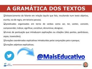 A GRAMÁTICA DOS TEXTOS
 distanciamento do falante em relação àquilo que fala, resultando num texto objetivo,
escrito, via de regra, em terceira pessoa;
 predicados organizados em torno de verbos como ser, ter, conter, consistir,
compreender, indicar, significar, constituir, denominar, designar;
 sinais de pontuação que introduzem explicações ou citações (dois pontos, parênteses,
aspas, travessões);
 orações coordenadas explicativas introduzidas pelas conjunções pois e porque;
 orações adjetivas explicativas;
 