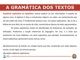A GRAMÁTICA DOS TEXTOS
Sequência explicativa ou expositiva: intenta explicar ou dar informações a respeito de
alguma coisa. O objetivo é fazer o interlocutor adquirir um saber, um conhecimento que
ele até então não tinha. É fundamental destacar que, nos textos explicativos, não se faz a
defesa de uma ideia, de um ponto de vista, características básicas do texto argumentativo.
Os textos explicativos tratam da identificação de fenômenos, de conceitos, de
definições. Predomina a função referencial da linguagem. Por isso, é o texto que
predomina nos livros didáticos, nas aulas expositivas, por exemplo. Gramaticalmente, os
textos explicativos apresentam várias marcas, como:
 distanciamento do falante em relação àquilo que fala, resultando num texto objetivo,
escrito, via de regra, em terceira pessoa;
 orações adjetivas explicativas;
 