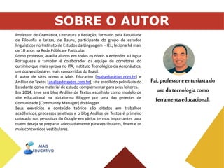 22
Professor de Gramática, Literatura e Redação, formado pela Faculdade
de Filosofia e Letras, de Bauru, participante do grupo de estudos
linguísticos no Instituto de Estudos da Linguagem – IEL, leciona há mais
de 10 anos na Rede Pública e Particular.
Como professor, auxilia alunos em todos os níveis a entender a Língua
Portuguesa e também é colaborador da equipe de corretores do
cursinho que mais aprova no ITA, Instituto Tecnológico da Aeronáutica,
um dos vestibulares mais concorridos do Brasil.
É autor de sites como o Mais Educativo [maiseducativo.com.br] e
Análise de Textos [analisedetextos.com.br], site escolhido pelo Guia do
Estudante como material de estudo complementar para seus leitores.
Em 2014, teve seu blog Análise de Textos escolhido como modelo de
site educacional na plataforma Blogger por uma das gerentes de
Comunidade [Community Manager] do Blogger.
Seus exercícios e conteúdo teórico são citados em trabalhos
acadêmicos, processos seletivos e o blog Análise de Textos é primeiro
colocado nas pesquisas do Google em vários termos importantes para
quem deseja se preparar adequadamente para vestibulares, Enem e os
mais concorridos vestibulares.
SOBRE O AUTOR
 
