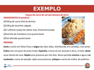 EXEMPLO
Paçoca de carne de sol com banana-da-terra
INGREDIENTES (4 porções)
 500 g de carne (chã de dentro)
 100 g de toucinho salgado
 2 colheres (sopa) de cebola roxa, finamente picada
 Farinha de mandioca crua quanto baste
 Sal refinado quanto baste
PREPARO
Corte a carne em fatias finas e salgue dos dois lados, distribuindo em camadas, num pirex.
Cubra com um pano de prato limpo. Exponha a carne ao sol, durante o dia e, à noite, deixe
secar dentro de casa. Repita esse processo por três dias. Nesse período escorra a água e vá
mudando a carne de posição. Após esse processo, coloque a carne de molho, de preferen-
 