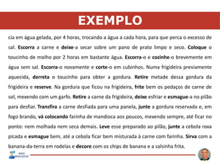 EXEMPLO
cia em água gelada, por 4 horas, trocando a água a cada hora, para que perca o excesso de
sal. Escorra a carne e deixe-a secar sobre um pano de prato limpo e seco. Coloque o
toucinho de molho por 2 horas em bastante água. Escorra-o e cozinhe-o brevemente em
água sem sal. Escorra-o novamente e corte-o em cubinhos. Numa frigideira previamente
aquecida, derreta o toucinho para obter a gordura. Retire metade dessa gordura da
frigideira e reserve. Na gordura que ficou na frigideira, frite bem os pedaços de carne de
sol, mexendo com um garfo. Retire a carne da frigideira, deixe esfriar e esmague-a no pilão
para desfiar. Transfira a carne desfiada para uma panela, junte a gordura reservada e, em
fogo brando, vá colocando farinha de mandioca aos poucos, mexendo sempre, até ficar no
ponto: nem molhada nem seca demais. Leve esse preparado ao pilão, junte a cebola roxa
picada e esmague bem, até a cebola ficar bem misturada à carne com farinha. Sirva com a
banana-da-terra em rodelas e decore com os chips de banana e a salsinha frita.
 