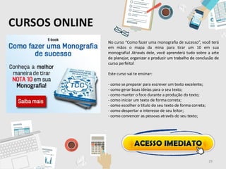 CURSOS ONLINE
No curso “Como fazer uma monografia de sucesso”, você terá
em mãos o mapa da mina para tirar um 10 em sua
monografia! Através dele, você aprenderá tudo sobre a arte
de planejar, organizar e produzir um trabalho de conclusão de
curso perfeito!
Este curso vai te ensinar:
- como se preparar para escrever um texto excelente;
- como gerar boas ideias para o seu texto;
- como manter o foco durante a produção do texto;
- como iniciar um texto de forma correta;
- como escolher o título do seu texto de forma correta;
- como despertar o interesse de seu leitor;
- como convencer as pessoas através do seu texto;
29
 