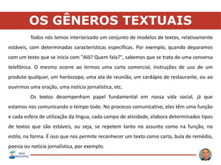 OS GÊNEROS TEXTUAIS
Todos nós temos interiorizado um conjunto de modelos de textos, relativamente
estáveis, com determinadas características específicas. Por exemplo, quando deparamos
com um texto que se inicia com "Alô? Quem fala?", sabemos que se trata de uma conversa
telefônica. O mesmo ocorre ao lermos uma carta comercial, instruções de uso de um
produto qualquer, um horóscopo, uma ata de reunião, um cardápio de restaurante, ou ao
ouvirmos uma oração, uma notícia jornalística, etc.
Os textos desempenham papel fundamental em nossa vida social, já que
estamos nos comunicando o tempo todo. No processo comunicativo, eles têm uma função
e cada esfera de utilização da língua, cada campo de atividade, elabora determinados tipos
de textos que são estáveis, ou seja, se repetem tanto no assunto como na função, no
estilo, na forma. É isso que nos permite reconhecer um texto como carta, bula de remédio,
poesia ou notícia jornalística, por exemplo.
 