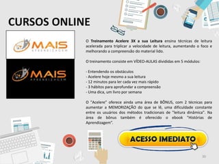 CURSOS ONLINE
O Treinamento Acelere 3X a sua Leitura ensina técnicas de leitura
acelerada para triplicar a velocidade de leitura, aumentando o foco e
melhorando a compreensão do material lido.
O treinamento consiste em VÍDEO-AULAS divididas em 5 módulos:
- Entendendo os obstáculos
- Acelere hoje mesmo a sua leitura
- 12 minutos para ler cada vez mais rápido
- 3 hábitos para aprofundar a compreensão
- Uma dica, um livro por semana
O "Acelere" oferece ainda uma área de BÔNUS, com 2 técnicas para
aumentar a MEMORIZAÇÃO do que se lê, uma dificuldade constante
entre os usuários dos métodos tradicionais de "leitura dinâmica". Na
área de bônus também é oferecido o ebook "Histórias de
Aprendizagem”.
30
 