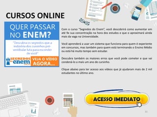 CURSOS ONLINE
Com o curso “Segredos do Enem”, você descobrirá como aumentar em
até 9x sua concentração na hora dos estudos e que o aproximará ainda
mais da vaga na Universidade.
Você aprenderá a usar um sistema que funciona para quem é experiente
em concursos, mas também para quem está terminando o Ensino Médio
ou está há muito tempo sem estudar.
Descubra também os maiores erros que você pode cometer e que vai
condená-lo a mais um ano de cursinho.
Clique abaixo para ter acesso aos vídeos que já ajudaram mais de 2 mil
estudantes no último ano.
31
 