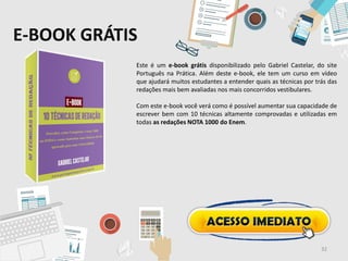 E-BOOK GRÁTIS
Este é um e-book grátis disponibilizado pelo Gabriel Castelar, do site
Português na Prática. Além deste e-book, ele tem um curso em vídeo
que ajudará muitos estudantes a entender quais as técnicas por trás das
redações mais bem avaliadas nos mais concorridos vestibulares.
Com este e-book você verá como é possível aumentar sua capacidade de
escrever bem com 10 técnicas altamente comprovadas e utilizadas em
todas as redações NOTA 1000 do Enem.
32
 