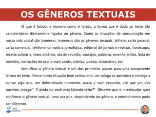 OS GÊNEROS TEXTUAIS
O que é falado, a maneira como é falado, a forma que é dada ao texto são
características diretamente ligadas ao gênero. Como as situações de comunicação em
nossa vida social são inúmeras, inúmeros são os gêneros textuais: bilhete, carta pessoal,
carta comercial, telefonema, notícia jornalística, editorial de jornais e revistas, horóscopo,
receita culinária, texto didático, ata de reunião, cardápio, palestra, resenha crítica, bula de
remédio, instruções de uso, e-mail, conto, crônica, poesia, dicionários, etc.
Identificar o gênero textual é um dos primeiros passos para uma competente
leitura de texto. Pense numa situação bem corriqueira: um colega se aproxima e começa a
contar algo que, em determinado momento, passa a soar esquisito, até que um dos
ouvintes indaga:"- É piada ou você está falando sério?". Observe que o interlocutor quer
confirmar o gênero textual, uma vez que, dependendo do gênero, o entendimento pode
ser diferente.
 