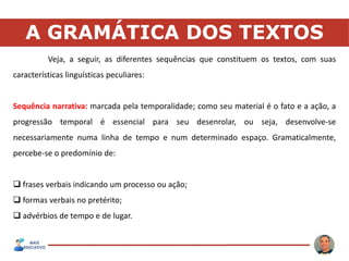 A GRAMÁTICA DOS TEXTOS
Veja, a seguir, as diferentes sequências que constituem os textos, com suas
características linguísticas peculiares:
Sequência narrativa: marcada pela temporalidade; como seu material é o fato e a ação, a
progressão temporal é essencial para seu desenrolar, ou seja, desenvolve-se
necessariamente numa linha de tempo e num determinado espaço. Gramaticalmente,
percebe-se o predomínio de:
 frases verbais indicando um processo ou ação;
 formas verbais no pretérito;
 advérbios de tempo e de lugar.
 