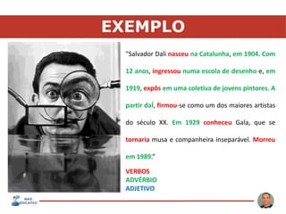EXEMPLO
"Salvador Dali nasceu na Catalunha, em 1904. Com
12 anos, ingressou numa escola de desenho e, em
1919, expôs em uma coletiva de jovens pintores. A
partir daÍ, firmou-se como um dos maiores artistas
do século XX. Em 1929 conheceu Gala, que se
tornaria musa e companheira inseparável. Morreu
em 1989.”
VERBOS
ADVÉRBIO
ADJETIVO
 