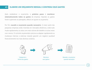 #3
#3
Após estabelecer o orçamento, o próximo passo é monitorar
sistematicamente todos os gastos da empresa. Quando os gastos
forem superiores ao planejado, efetue um ajuste no orçamento.
Por fim, reavalie o orçamento quando necessário. A maior parte das
pequenas empresas estão inseridas em mercados dinâmicos, onde tudo
muda rapidamente, às vezes com mais volume de trabalho e outras vezes
com menos. O controle orçamentário precisa se adaptar rapidamente as
mudanças internas e externas visando garantir um negócio saudável
financeiramente nos mais diversos cenários.
ELABORE UM ORÇAMENTO MENSAL E CONTROLE SEUS GASTOS
16
Categorize e
limite seus gastos
Monitore
seus gastos
Reavalie o orçamento
quando necessário
 