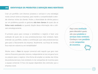 #4
Criar um portfólio com diversos produtos e serviços é uma estratégia
muito comum entre as empresas, para manter a competitividade e aten-
der diversos nichos de clientes. Porém, a diversidade de ofertas passa a
ser um problema quando os gestores não tem clareza de quais são as
linhas mais rentáveis ou quando dispõe dessa informação não a utili-
zam estrategicamente.
O primeiro passo para começar a rentabilizar o negócio é fazer uma
avaliação de quais são os seus produtos/serviços mais rentáveis. Após
entender seu portfólio, analise a contribuição que cada produto/serviço
gera para o faturamento da empresa. Atualmente, sua força de vendas
foca mais em volume ou em rentabilidade?
Muitas vezes o foco da equipe comercial está naquilo que gera mais
retorno financeiro para eles mesmos, independente se isso vai gerar lucro
ou prejuízo para o negócio. Uma forma de ampliar as vendas das linhas
de produtos/serviços mais rentáveis é criar campanhas de incentivo para
a equipe comercial. O foco da equipe dependerá dos estímulos que a
empresa criará.
IDENTIFIQUE OS PRODUTOS E SERVIÇOS MAIS RENTÁVEIS
Faça uma avaliação
para descobrir quais
são seus produtos e
serviços mais rentáveis.
Conheça o seu portfolio
e crie campanhas
de incentivo.
19
 
