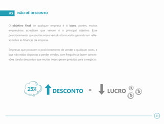 #5
O objetivo final de qualquer empresa é o lucro, porém, muitos
empresários acreditam que vender é o principal objetivo. Esse
posicionamento que muitas vezes vem do dono acaba gerando um refle-
xo sobre as finanças da empresa.
Empresas que possuem o posicionamento de vender a qualquer custo, e
que não estão dispostas a perder vendas, com frequência fazem conces-
sões dando descontos que muitas vezes geram prejuízo para o negócio.
NÃO DÊ DESCONTO
21
DESCONTO = LUCRO25%
 