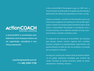 A firma ActionCOACH Florianópolis surgiu em 2007 com o
intuito de trazer ao Brasil práticas de gestão que têm elevado a
performance de milhares de organizações em todo o mundo.
Desde sua fundação, o escritório de Florianópolis já atuou por
meio de seus programas de coaching em mais de 580 organi-
zações no Brasil e em diversos países da América Latina. Atual-
mente, a ActionCOACH Florianópolis é reconhecida como a
firma de coaching com os melhores resultados em todo o terri-
tório brasileiro e também na América Latina.
Os programas de coaching da ActionCOACH são exclusivos
para pessoas querem construir negócios bem sucedidos.
Durante o programa, os empreendedores experimentam uma
grande diferença no estilo de vida, nos resultados e na posição
de sua empresa no mercado.
Ao longo do coaching são tratados temas de extrema relevân-
cia em gestão empresarial: estratégias para aumento das
vendas, formação de equipes produtivas, gestão do tempo,
planejamento, marketing e finanças.
coachempresarial.com.br
+55 (48) 3259-1728
A ActionCOACH é reconhecida mun-
dialmente como franquia número um
em capacitação, consultoria e coa-
ching empresarial.
 