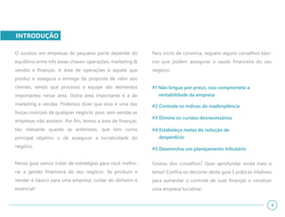 INTRODUÇÃO
O sucesso em empresas de pequeno porte depende do
equilíbrio entre três áreas-chaves: operações, marketing &
vendas e finanças. A área de operações é aquela que
produz e assegura a entrega da proposta de valor aos
clientes, sendo que processo e equipe são elementos
importantes nesse área. Outra área importante é a de
marketing e vendas. Podemos dizer que essa é uma das
forças motrizes de qualquer negócio, pois, sem vendas as
empresas não existem. Por fim, temos a área de finanças,
tão relevante quanto as anteriores, que tem como
principal objetivo o de assegurar a lucratividade do
negócio.
Nesse guia vamos tratar de estratégias para você melho-
rar a gestão financeira do seu negócio. Se produzir e
vender é básico para uma empresa, cuidar do dinheiro é
essencial!
Para início de conversa, seguem alguns conselhos bási-
cos que podem assegurar a saúde financeira do seu
negócio:
#1 Não brigue por preço, isso compromete a
rentabilidade da empresa
#2 Controle os índices de inadimplência
#3 Elimine os curstos desnecessários
#4 Estabeleça metas de redução de
desperdício
#5 Desenvolva um planejamento tributário
Gostou dos conselhos? Quer aprofundar ainda mais o
tema? Confira no decorrer deste guia 5 práticas infalíveis
para aumentar o controle de suas finanças e construir
uma empresa lucrativa!
4
 