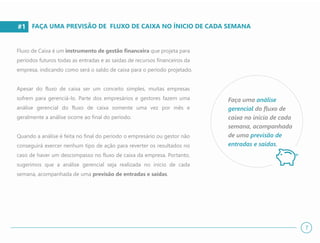 #1
Fluxo de Caixa é um instrumento de gestão financeira que projeta para
períodos futuros todas as entradas e as saídas de recursos financeiros da
empresa, indicando como será o saldo de caixa para o período projetado.
Apesar do fluxo de caixa ser um conceito simples, muitas empresas
sofrem para gerenciá-lo. Parte dos empresários e gestores fazem uma
análise gerencial do fluxo de caixa somente uma vez por mês e
geralmente a análise ocorre ao final do período.
Quando a análise é feita no final do período o empresário ou gestor não
conseguirá exercer nenhum tipo de ação para reverter os resultados no
caso de haver um descompasso no fluxo de caixa da empresa. Portanto,
sugerimos que a análise gerencial seja realizada no início de cada
semana, acompanhada de uma previsão de entradas e saídas.
FAÇA UMA PREVISÃO DE FLUXO DE CAIXA NO ÍNICIO DE CADA SEMANA
Faça uma análise
gerencial do fluxo de
caixa no início de cada
semana, acompanhada
de uma previsão de
entradas e saídas.
7
 