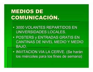 MEDIOS DE
COMUNICACIÓN.
 3000 VOLANTES REPARTIDOS EN
 UNIVERSIDADES LOCALES.
 POSTERS y ENTRADAS GRATIS EN
 CANTINAS DE NIVEL MEDIO Y MEDIO
 BAJO.
 INVITACION VIA LA CERVE. (Se harán
 los miércoles para los fines de semana)
 