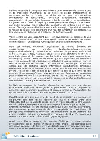 Le Web ressemble à une grande cour internationale colonisée de conversations
et de productions multimédias où se mêlent les usages professionnels et
personnels publics et privés. Les règles du jeu sont la co-opétition
(collaboration et concurrence), l’évaluation (appréciation, évaluation,
commentaire) et une subtile harmonie entre la gratuité et la monétisation.
L’enjeu est donc d’avoir à l’esprit que votre présence numérique n’a de valeur
que si elle est active, conversationnelle, génératrice de contenu et en lien avec
autrui. Elle augmentera d’audience que si elle interagit, co-produit et accueille
le regard de l’autre. Elle bénéficiera d’un "capital sympathie" en participant à
l’enrichissement intellectuel et émotionnel de la Communauté.

Votre identité ne vous appartient pas : son rayonnement se compose de vos
données (informations), de vos traces (productions) et des reflets des autres
(commentaires). Une identité numérique est unique et communautaire !

Dans cet univers, entreprise, organisation et individu évoluent en
concomitance.           Les         identités       (professionnelles/personnelles,
corporate/individuelle…) coexistent et se confondent. La parole est multi canal
(articles, images, vidéos, musiques, etc.) et sans grade statutaire. L’individu a
autant de place et de moyens que les institutionnels pour communiquer,
revendiquer, vendre…. Nous dirions même que son expression est considérée
plus vraie puisqu’elle est impliquante et rattachée à un être supposé vivant et
réel. Il est notable de constater que l’information diffusée par un individu
génère plus de confiance qu’une information institutionnelle considérée
comme manipulatrice et lointaine. En continuité, plus la personne vous semble
proche ("je sais qui il est" "je sais ce qu’il pense" "je sais ce qu’il aime" "je sais
avec qui il communique", etc.) plus vous avez des éléments de persuasion
pour adhérer ou non à sa dynamique. De ce fait, le cœur battant de tout
projet est bel et bien les Hommes qui la composent et plus particulièrement
son fondateur. La marque entreprise est humaine !

Le Web se compose de données alimentées par tous avec une aisance
grandissante. Elles sont tantôt justes et pertinentes, tantôt incomplètes et
anciennes mais néanmoins prolifiques et perçues comme de l’information. Ce
qui nécessite d’être en veille permanente, d’être réactif… pro actif.

Parallèlement, sans être une zone de non-droit, sa législation est naissante et
ne pourrait dans tous les cas légiférer sur tout et à temps. Dans cette
infobésité, l’art de la visibilité réside alors en votre capacité à être unique,
créatif, cohérent, transparent et authentique pour être remarqué et repéré.
L’homme numérique est une marque vivante qui a une histoire, des valeurs,
des engagements et des signes visuels et sonores distinctifs. Il est Univers. Il
partage avec cohérence et conviction ses compétences et ses passions. La
cyber-réputation est une cyber-émotion composée de flux d’échanges qui
repose sur le socle de la confiance et du gagnant-gagnant.

Aussi, vous l’aurez compris, le nouveau Challenge de votre réussite
professionnelle est de mettre en musique votre Unicité (vos identités) avec
une vision déclarée ; de faire vivre vos talents aux internautes-acteurs avec
sens ; puis de les promouvoir sur le Web en utilisant tous les supports et les


    Définition et enjeux                                                                 10
 