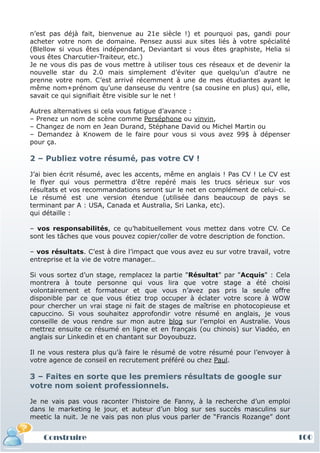 n’est pas déjà fait, bienvenue au 21e siècle !) et pourquoi pas, gandi pour
acheter votre nom de domaine. Pensez aussi aux sites liés à votre spécialité
(Blellow si vous êtes indépendant, Deviantart si vous êtes graphiste, Helia si
vous êtes Charcutier-Traiteur, etc.)
Je ne vous dis pas de vous mettre à utiliser tous ces réseaux et de devenir la
nouvelle star du 2.0 mais simplement d’éviter que quelqu’un d’autre ne
prenne votre nom. C’est arrivé récemment à une de mes étudiantes ayant le
même nom+prénom qu’une danseuse du ventre (sa cousine en plus) qui, elle,
savait ce qui signifiait être visible sur le net !

Autres alternatives si cela vous fatigue d’avance :
– Prenez un nom de scène comme Perséphone ou vinvin,
– Changez de nom en Jean Durand, Stéphane David ou Michel Martin ou
– Demandez à Knowem de le faire pour vous si vous avez 99$ à dépenser
pour ça.

2 – Publiez votre résumé, pas votre CV !

J’ai bien écrit résumé, avec les accents, même en anglais ! Pas CV ! Le CV est
le flyer qui vous permettra d’être repéré mais les trucs sérieux sur vos
résultats et vos recommandations seront sur le net en complément de celui-ci.
Le résumé est une version étendue (utilisée dans beaucoup de pays se
terminant par A : USA, Canada et Australia, Sri Lanka, etc).
qui détaille :

– vos responsabilités, ce qu’habituellement vous mettez dans votre CV. Ce
sont les tâches que vous pouvez copier/coller de votre description de fonction.

– vos résultats. C’est à dire l’impact que vous avez eu sur votre travail, votre
entreprise et la vie de votre manager…

Si vous sortez d’un stage, remplacez la partie "Résultat" par "Acquis" : Cela
montrera à toute personne qui vous lira que votre stage a été choisi
volontairement et formateur et que vous n’avez pas pris la seule offre
disponible par ce que vous étiez trop occuper à éclater votre score à WOW
pour chercher un vrai stage ni fait de stages de maîtrise en photocopieuse et
capuccino. Si vous souhaitez approfondir votre résumé en anglais, je vous
conseille de vous rendre sur mon autre blog sur l’emploi en Australie. Vous
mettrez ensuite ce résumé en ligne et en français (ou chinois) sur Viadéo, en
anglais sur Linkedin et en chantant sur Doyoubuzz.

Il ne vous restera plus qu’à faire le résumé de votre résumé pour l’envoyer à
votre agence de conseil en recrutement préféré ou chez Paul.

3 – Faites en sorte que les premiers résultats de google sur
votre nom soient professionnels.

Je ne vais pas vous raconter l’histoire de Fanny, à la recherche d’un emploi
dans le marketing le jour, et auteur d’un blog sur ses succès masculins sur
meetic la nuit. Je ne vais pas non plus vous parler de “Francis Rozange” dont


    Construire                                                                     100
                                                                                   10
 