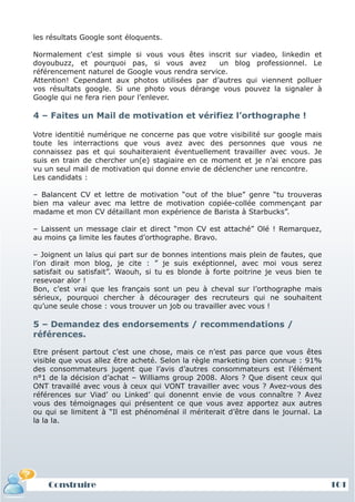 les résultats Google sont éloquents.

Normalement c’est simple si vous vous êtes inscrit sur viadeo, linkedin et
doyoubuzz, et pourquoi pas, si vous avez          un blog professionnel. Le
référencement naturel de Google vous rendra service.
Attention! Cependant aux photos utilisées par d’autres qui viennent polluer
vos résultats google. Si une photo vous dérange vous pouvez la signaler à
Google qui ne fera rien pour l’enlever.

4 – Faites un Mail de motivation et vérifiez l’orthographe !

Votre identitié numérique ne concerne pas que votre visibilité sur google mais
toute les interractions que vous avez avec des personnes que vous ne
connaissez pas et qui souhaiteraient éventuellement travailler avec vous. Je
suis en train de chercher un(e) stagiaire en ce moment et je n’ai encore pas
vu un seul mail de motivation qui donne envie de déclencher une rencontre.
Les candidats :

– Balancent CV et lettre de motivation “out of the blue” genre “tu trouveras
bien ma valeur avec ma lettre de motivation copiée-collée commençant par
madame et mon CV détaillant mon expérience de Barista à Starbucks”.

– Laissent un message clair et direct “mon CV est attaché” Olé ! Remarquez,
au moins ça limite les fautes d’orthographe. Bravo.

– Joignent un laïus qui part sur de bonnes intentions mais plein de fautes, que
l’on dirait mon blog, je cite : ” je suis exéptionnel, avec moi vous serez
satisfait ou satisfait”. Waouh, si tu es blonde à forte poitrine je veus bien te
resevoar alor !
Bon, c’est vrai que les français sont un peu à cheval sur l’orthographe mais
sérieux, pourquoi chercher à décourager des recruteurs qui ne souhaitent
qu’une seule chose : vous trouver un job ou travailler avec vous !

5 – Demandez des endorsements / recommendations /
références.

Etre présent partout c’est une chose, mais ce n’est pas parce que vous êtes
visible que vous allez être acheté. Selon la règle marketing bien connue : 91%
des consommateurs jugent que l’avis d’autres consommateurs est l’élément
n°1 de la décision d’achat – Williams group 2008. Alors ? Que disent ceux qui
ONT travaillé avec vous à ceux qui VONT travailler avec vous ? Avez-vous des
références sur Viad’ ou Linked’ qui donennt envie de vous connaître ? Avez
vous des témoignages qui présentent ce que vous avez apportez aux autres
ou qui se limitent à “Il est phénoménal il mériterait d’être dans le journal. La
la la la.




    Construire                                                                     101
 
