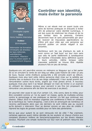 Contrôler son identité,
                                mais éviter la paranoïa


                                Même si cet ebook met en avant toute une
         Auteur                 série de bonnes pratiques et d'écueils à éviter
    Christophe Logiste          afin de préserver votre identité numérique, il
                                est bon aussi de relativiser les choses et de ne
          Blog                  pas tomber dans la paranoïa. Certains
 Homo Sapiens Internetus        deviennent lisse et sans personnalité par peur
         Twitter                de recevoir de mauvaises appréciations ou
                                d'être prit pour cible par une personne qui
      @chrislogiste
                                pourrait publier un article négatif à son
 Webmaster de formation,
                                encontre.
 Christophe est directeur
 de ligne éditoriale,
                                Nombreux sont les cas d'acteurs du web à
 webrédacteur,
                                avoir connu un 'bad buzz' sur leur nom sans
 consultant, rédacteur
                                que cela ne porte réellement à conséquence
 pour la presse-papier et
                                de manière irréversible et/ou définitive quand
 accessoirement blogueur.
                                à leurs activités, même lorsque cette
                                mauvaise publicité se trouve être répétée
                                plusieurs fois en peu de temps.


Quelques-uns ont peut-être encore en mémoire ce blogueur qui a fait parler
de lui en simulant la vente de son blog sur eBay juste histoire de créer un peu
de buzz, fausse vente d'ailleurs puisqu'elle a été annulée avant sa clôture.
Quelques mois plus tard cette même personne était mise sur la sellette par
certains des co-auteurs d'un de ses blogs collaboratif, il leur aurait promit une
rémunération contre leurs écrits, argent qui n'est jamais arrivé. A nouveau
quelques mois plus tard il se faisait attraper en train de tricher à un examen
en utilisant les réseaux sociaux pour parvenir à ses fins (en proposant de
rémunérer une personne afin de faire les exercices à sa place).

On pourrait citer aussi le cas d'un certain J.D., très connu dans le milieu pour
être considéré comme un 'roi du spam' en masse, après de multiples articles
contre le personnage et ses pratiques ce dernier n'a fait que continuer son
chemin. Début 2010 le monsieur organise une conférence à Paris en utilisant
de la technique du 'name dropping', c'est à dire en annonçant de nombreux et
reconnu participants alors que ces derniers ne sont même pas au courant
qu'ils doivent y intervenir. Pour se donner encore un peu plus de crédits il
reprend les logos de grosses sociétés pour en faire des partenaires.

Est-ce que pour autant ils se sont retrouvés mit de côté ? Pas vraiment,
certaines agences ayant même décidée de les soutenir et chacun d'entre eux
comptant plusieurs milliers de fans/amis/supporters sur les divers réseaux
sociaux. Pourtant une simple recherche sur leur nom et prénom retourne des


   Construire                                                                       102
 
