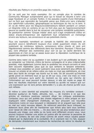 résultats peu flatteurs en première page des moteurs.

Ce ne sont pas les seuls exemples. On ne compte plus le nombre de
Community Manager autoproclamé pour qui le travail se résume à tenir une
page Facebook et un compte Twitter, ni les pseudos experts d'une thématique
qui ne font que reprendre de l'actualité parue aux Etats-unis sans s'attarder
aux spécificités culturelles, géographiques ou techniques du lieu ou ils sont. Il
en va de même pour les blogueurs/webmasteurs éditant pendant un certain
un blog/site riche en contenu et qui ne font plus que de l'approvisionnement
pauvre en qualité dans le but de conserver une certaine rentabilité publicitaire.
Se positionner comme 'Groupe média' alors qu'il s'agit simplement d'être en
statut d'auto-entrepreneur est également tout simplement un mensonge
envers ses lecteurs, ses annonceurs et ses potentiels clients.

Tous ces exemples remettent en compte la fiabilité des intervenants et
pourtant ceux-ci bénéficient toujours d'un crédit quasiment intact. Ils ont
justement de nombreux lecteurs, annonceurs et/ou clients et sont prit
régulièrement comme des références dans leur domaine. Pourquoi ? Parce que
peu vont effectuer des recherches pour voir ce qui se cache derrière les
apparences et c'est ce qui se passe aussi pour la réputation numérique de la
plupart des quidams lambda.

Comme dans notre vie au quotidien il est évident qu'il est préférable de bien
se comporter sur Internet, d'être de bonne compagnie et le plus irréprochable
possible, mais également comme dans le quotidien les erreurs arrivent et sont
bien souvent repérables (plus que ce que certains le laissent entendre).
Lorsque vous possédez un casier judiciaire vous avez sûrement plus difficile de
trouver un emploi et de refaire votre vie mais ce n'est pas rédhibitoire, et c'est
bien plus facile de corriger ses écarts sur le web. On dit souvent qu'Internet
garde gravé en mémoire tout ce qui se dit sur vous, c'est vrai mais ce n'est
vraiment ennuyeux qu'à partir du moment ou les gens qui cherche de
l'information sur vous peuvent tomber dessus, si elle est noyée en page 49
dans les résultats ressortant sur votre identité ou qu'elle ne ressort que sur
une expression qui ne sera jamais demandée il y a peu de chance qu'elle vous
soit néfaste.

Et même si votre identité est entachée les moyens d'y remédier existent :
devenez quelqu'un de fiable, altruiste, bon, ... de manière à ce que des
articles et mentions positives viennent diluer les critiques précédentes.
Contactez ceux qui ont publiés des choses négatives à votre propos en leur
expliquant votre changement d'attitude, en leur prouvant vos nouvelles
résolutions (voire en vous excusant si nécessaire) et en arguant que cela joue
en mal sur votre nouveau départ. Ils retireront peut-être leurs critiques, ou
éditeront leurs dires afin de mentionner que Xmois plus tard vous semblez
avoir laissé de côté vos travers, ... De plus dans les cas plus tendancieux pour
lesquels une image, une vidéo ou du texte sont diffamant envers vous, vous
pouvez toujours intenter une action en justice afin de sommer la personne de
retirer ce contenu de son site (mais comme dit avant mieux vaudra passer
d'abord par la diplomatie et la cordialité). Et si vraiment rien n'y fait, essayer
de demander directement aux moteurs de recherches de retirer le résultat de


    Construire                                                                       103
 