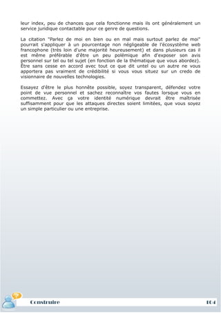 leur index, peu de chances que cela fonctionne mais ils ont généralement un
service juridique contactable pour ce genre de questions.

La citation "Parlez de moi en bien ou en mal mais surtout parlez de moi"
pourrait s'appliquer à un pourcentage non négligeable de l'écosystème web
francophone (très loin d'une majorité heureusement) et dans plusieurs cas il
est même préférable d'être un peu polémique afin d'exposer son avis
personnel sur tel ou tel sujet (en fonction de la thématique que vous abordez).
Être sans cesse en accord avec tout ce que dit untel ou un autre ne vous
apportera pas vraiment de crédibilité si vous vous situez sur un credo de
visionnaire de nouvelles technologies.

Essayez d'être le plus honnête possible, soyez transparent, défendez votre
point de vue personnel et sachez reconnaître vos fautes lorsque vous en
commettez. Avec ça votre identité numérique devrait être maîtrisée
suffisamment pour que les attaques directes soient limitées, que vous soyez
un simple particulier ou une entreprise.




    Construire                                                                    104
 