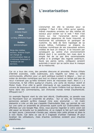 L'avatarisation



                               L’anonymat est elle la solution pour se
        Auteur                 protéger ? Faut il être n’être qu’un spectre,
      Antoine Dupin            mânes macabres errantes sur des médias dit
                               sociaux pour exister sur le web ? Rien n’est
          Blog                 moins sur. Car l‘anonymat donne cette
 Le blog d'Antoine Dupin       dangereuse apparence de toute impunité, et
                               transcende les utilisateurs en parangon de
        Twitter                nudisme. Au delà de faire l’apologie de sa
     @AntoineDupin             propre bêtise, l’utilisateur se drapera du
                               manteau numérique de ses mauvaises actions
Ninja des médias               visibles de tout un chacun. Il se trouvera par
sociaux, Antoine Dupin         conséquent au centre d’un environnement
est chargé de                  éthéré dont il ne contrôle rien mais dont le
communication Web et           simple fait de ne pas être reconnaissable
s'intéresse fortement à        suffise à le protéger des regards extérieurs.
l'analyse de ces               Seuls ses paires (amis, collègues) seraient
derniers.                      autorisés à savoir qui se cache sous le masque
                               de la médiocrité.


Car on a tous des vices, des pensées obscures et amorales. Photos d’états
d’ébriété avancées, vidéo scabreuses, avis négatifs sur telles ou telles
communautés, affection pour un parti politique sucitant le dégout ... tout un
océan de données numérique que tout un chacun ayant un temps soit peu de
recul n’aimerait pas qu’elles tombent entre de mauvaises main. Alors il y a
l’anonymat, le fait d’être quelqu’un d’autre, une sorte de Docteur Jeckill et
Mister Hyde. D’un côté le gentil internaute et ses superbes analyses, son
univers de bisounours voilé de mystère, de l’autre l’infâme troll qui deverse sa
haine dans des commentaires, son immonde monde nimbé d’authenticité.
Effrayant non ?

Un exemple flagrant vient du site tant décrié, ChatRoulette, ce paradis rose
où fleurissent tout un ensemble de phallus. Sur ce site, de nombreuses
personnes pensent qu’être masqué rime avec anonymat ... Un malin
plaisantin a crée un site que s’appelle Chatroullette Map, qui permet de voir
sur une carte un ensemble de personnes ayant surfé sur Chatroullette mais
affichées sur une Google Map. Ainsi, vous pourrez regarder si votre voisin est
allé payer sa biroutte sur la plateforme, et ce malgré le fait qu’il soit habillé
en lapin jaune. L’anonymat n’existe pas, retenez bien cette phrase et dites la
à voix haute. Car dans ce cas là il s’agissait d’utiliser l’adresse IP pour
localiser les utilisateurs, mais d’autres combines existent pour d’autres
plateformes.



   Construire                                                                       105
 