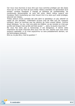 Car nous nous leurrons à nous dire que nous sommes protéger par des épais
murs qui ne sont au final de que tristes rideaux écarlates ne demandant qu’à
tomber. Lorsque Facebook a changé sa politique de confidentialité, de
nombreuses personnalités se sont fait avoir, allant même jusqu’à son
fondateur Mark Zuckerberg qui s’est trouvé mis à nu alors qu’il avait protéger,
sécurisé son réseau.
Tristes acteurs d’une comedia del arte dont le spectateur un peu attentif se
repait de nos péripétie, n’attendant qu’avec trop de hâte que les masques
tombent. Nous ne sommes que les pantins de notre propre bêtise. Comme
disait Sénèque, “La vie, c'est une pièce de théâtre: ce qui compte ce n'est pas
qu'elle soit longue mais qu'elle soit bien jouée.” ... alors, la jouons nous bien ?
Ne vous fiez donc pas à l’anonymat, il est dangereux. Il donne cette
impression de toute impunité alors qu’il n’en est rien. Sachez que vous serez
toujours repérable, si ce n’est aujourd’hui ce sera probablement demain, car
les technologies évoluent.
Etre ou ne pas être, c’est la question ?




    Construire                                                                        107
 