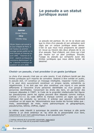 Le pseudo a un statut
                                        juridique aussi



           Auteur
        Olivier Iteanu
             Blog
         ITEANU blog
                                        Le pseudo est partout. Or, on ne se doute pas
                                        que le choix d’un pseudo et son utilisation sont
 Olivier Iteanu est avocat à
                                        régis par un corpus juridique assez dense.
 la Cour d'Appel de Paris. Il
                                        C’est ce que nous nous proposons de passer
 est l'auteur du premier
                                        en revue au travers des deux phases de la vie
 ouvrage jamais publié sur le
                                        d’un pseudo. Tout d’abord, son choix qui n’est
 droit français et Internet en
                                        pas neutre sur un plan juridique. Ensuite,
 avril 1996 : "Internet et le
                                        l’usage du pseudo qui comporte aussi des
 droit - aspects juridiques du
                                        limites juridiques que nous allons tenter de
 commerce électronique" et
                                        dessiner.
 de "L'identité numérique en
 question" en avril 2008.



Choisir un pseudo, c’est procéder à un geste juridique

Le choix d’un pseudo n’est pas un acte neutre. Il est d’ailleurs bordé par des
limites juridiques qu’il importe de connaître. Destiné à être exhibé en public,
le pseudo doit, s’il constitue un message intelligible, respecter l’ordre public.
Il ne peut donc aucunement constituer un propos raciste, antisémite ou
négationniste. Il ne doit pas non plus constituer une injure ni une parole
diffamante à l’encontre d’une personne identifiable ou d’un groupe de
personnes identifiables. Concernant les droits des tiers, en particulier des
marques déposées à l’INPI1, le Code de la propriété intellectuelle fait figurer
les pseudonymes parmi les signes pouvant être déposés comme marque.
L’article L711-11 du code définit la marque comme un signe qui sert à
distinguer les produits ou services. Il précise que peuvent notamment
constituer un tel signe les "dénominations sous toutes les formes telles que :
mots, assemblages de mots, noms patronymiques et géographiques,
pseudonymes, lettres, chiffres, sigles".

Le même code interdit à quiconque de prendre une marque si elle porte
atteinte à un droit antérieur et "au droit de la personnalité d’un tiers,
notamment à son nom patronymique, à son pseudonyme2".

1 Institut national de la propriété industrielle, www.inpi.fr
2 Art. L711-4 du Code de la propriété intellectuelle



     Prospective                                                                           108
 