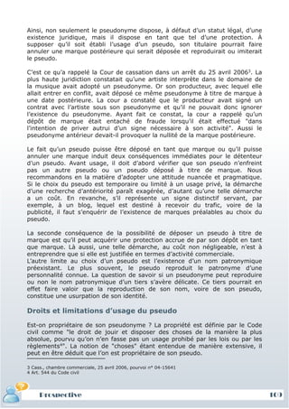 Ainsi, non seulement le pseudonyme dispose, à défaut d’un statut légal, d’une
existence juridique, mais il dispose en tant que tel d’une protection. À
supposer qu’il soit établi l’usage d’un pseudo, son titulaire pourrait faire
annuler une marque postérieure qui serait déposée et reproduirait ou imiterait
le pseudo.

C’est ce qu’a rappelé la Cour de cassation dans un arrêt du 25 avril 20063. La
plus haute juridiction constatait qu’une artiste interprète dans le domaine de
la musique avait adopté un pseudonyme. Or son producteur, avec lequel elle
allait entrer en conflit, avait déposé ce même pseudonyme à titre de marque à
une date postérieure. La cour a constaté que le producteur avait signé un
contrat avec l’artiste sous son pseudonyme et qu’il ne pouvait donc ignorer
l’existence du pseudonyme. Ayant fait ce constat, la cour a rappelé qu’un
dépôt de marque était entaché de fraude lorsqu’il était effectué "dans
l’intention de priver autrui d’un signe nécessaire à son activité". Aussi le
pseudonyme antérieur devait-il provoquer la nullité de la marque postérieure.

Le fait qu’un pseudo puisse être déposé en tant que marque ou qu’il puisse
annuler une marque induit deux conséquences immédiates pour le détenteur
d’un pseudo. Avant usage, il doit d’abord vérifier que son pseudo n’enfreint
pas un autre pseudo ou un pseudo déposé à titre de marque. Nous
recommandons en la matière d’adopter une attitude nuancée et pragmatique.
Si le choix du pseudo est temporaire ou limité à un usage privé, la démarche
d’une recherche d’antériorité paraît exagérée, d’autant qu’une telle démarche
a un coût. En revanche, s’il représente un signe distinctif servant, par
exemple, à un blog, lequel est destiné à recevoir du trafic, voire de la
publicité, il faut s’enquérir de l’existence de marques préalables au choix du
pseudo.

La seconde conséquence de la possibilité de déposer un pseudo à titre de
marque est qu’il peut acquérir une protection accrue de par son dépôt en tant
que marque. Là aussi, une telle démarche, au coût non négligeable, n’est à
entreprendre que si elle est justifiée en termes d’activité commerciale.
L’autre limite au choix d’un pseudo est l’existence d’un nom patronymique
préexistant. Le plus souvent, le pseudo reproduit le patronyme d’une
personnalité connue. La question de savoir si un pseudonyme peut reproduire
ou non le nom patronymique d’un tiers s’avère délicate. Ce tiers pourrait en
effet faire valoir que la reproduction de son nom, voire de son pseudo,
constitue une usurpation de son identité.

Droits et limitations d’usage du pseudo

Est-on propriétaire de son pseudonyme ? La propriété est définie par le Code
civil comme "le droit de jouir et disposer des choses de la manière la plus
absolue, pourvu qu’on n’en fasse pas un usage prohibé par les lois ou par les
règlements4". La notion de "choses" étant entendue de manière extensive, il
peut en être déduit que l’on est propriétaire de son pseudo.

3 Cass., chambre commerciale, 25 avril 2006, pourvoi n° 04-15641
4 Art. 544 du Code civil




     Prospective                                                                 109
 
