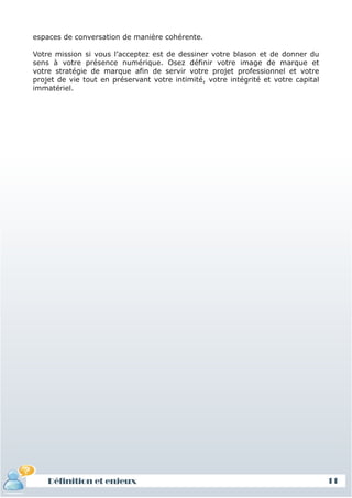 espaces de conversation de manière cohérente.

Votre mission si vous l’acceptez est de dessiner votre blason et de donner du
sens à votre présence numérique. Osez définir votre image de marque et
votre stratégie de marque afin de servir votre projet professionnel et votre
projet de vie tout en préservant votre intimité, votre intégrité et votre capital
immatériel.




    Définition et enjeux                                                            11
 