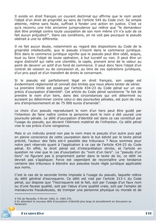 Il existe en droit français un courant doctrinal qui affirme que le nom serait
l’objet d’un droit de propriété au sens de l’article 544 du Code civil. Sa simple
atteinte, même sans faute, suffirait à fonder une action en justice. C’est ce
qu’a reconnu une très ancienne jurisprudence qui relève que "le demandeur
doit être protégé contre toute usurpation de son nom même s’il n’a subi de ce
fait aucun préjudice5". Dans ces conditions, on ne voit pas pourquoi le pseudo
obéirait à une loi différente.

Il ne fait aucun doute, notamment au regard des dispositions du Code de la
propriété intellectuelle, que le pseudo s’inscrit dans le commerce juridique.
Être dans le commerce juridique signifie que le pseudo peut être cédé, acquis,
loué ou faire l’objet de toute opération, à but lucratif ou non. Il peut être un
signe distinctif qui rallie une clientèle, la capte, prenant ainsi de la valeur au
point de devenir un actif d’un fond de commerce. Il peut donc faire l’objet d’un
contrat de cession ou de concession et, au titre de ces opérations juridiques,
d’un prix payé et d’un transfert de droits le concernant.

Si le pseudo est parfaitement légal en droit français, son usage est
évidemment réglementé et connaît des limites que nous allons tenter de sérier.
La première limite est posée par l’article 434-23 du Code pénal sur un cas
précis d’usurpation d’identité6. Cet article du Code pénal sanctionne "le fait de
prendre le nom d’un tiers, dans des circonstances qui ont déterminé ou
auraient pu déterminer contre celui-ci des poursuites pénales, est puni de cinq
ans d’emprisonnement et de 75 000 euros d’amende".

Le choix d’un pseudo reproduisant le nom d’un tiers peut être guidé par
l’intention de faire naître contre la personne dont le nom a été usurpé une
poursuite pénale. Le délit d’usurpation d’identité est dans ce cas constitué par
l’usage du pseudo, qui devient l’élément matériel de l’infraction. Ce délit pénal
vise le cas précis d’une vengeance.

Mais si un individu prend non pas le nom mais le pseudo d’un autre puis agit
en pleine conscience de cette usurpation dans le but édicté par le texte pénal
précité, l’auteur des faits est-il passible des tribunaux ? Nous sommes pour
notre part réservés quant à l’application à ce cas de l’article 434-23 du Code
pénal. En effet, le droit pénal est d’interprétation stricte, et l’article en
question ne vise que le cas d’usurpation du "nom d’un tiers". Le "pseudo d’un
tiers" ne figurant pas à proprement parler dans le texte de loi, ce délit ne
devrait pas s’appliquer. Force est cependant de reconnaître une tendance
certaine des tribunaux à étendre aux pseudos toute règle juridique applicable
aux noms.

C’est le cas de la seconde limite imposée à l’usage du pseudo, laquelle relève
du délit général d’escroquerie. Ce délit est visé par l’article 313-1 du Code
pénal, qui dispose que "l’escroquerie est le fait, soit par l’usage d’un faux nom
ou d’une fausse qualité, soit par l’abus d’une qualité vraie, soit par l’emploi de
manœuvres frauduleuses, de tromper une personne physique ou morale et de

5 TGI de Marseille, 9 février 1965, D. 1965 270.
6 En attendant le nouveau délit d’usurpation d’identité plus large et actuellement en discussion au
Parlement



     Prospective                                                                                      110
 