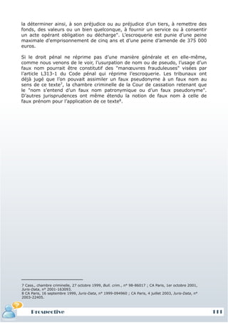 la déterminer ainsi, à son préjudice ou au préjudice d’un tiers, à remettre des
fonds, des valeurs ou un bien quelconque, à fournir un service ou à consentir
un acte opérant obligation ou décharge". L’escroquerie est punie d’une peine
maximale d’emprisonnement de cinq ans et d’une peine d’amende de 375 000
euros.

Si le droit pénal ne réprime pas d’une manière générale et en elle-même,
comme nous venons de le voir, l’usurpation de nom ou de pseudo, l’usage d’un
faux nom pourrait être constitutif des "manœuvres frauduleuses" visées par
l’article L313-1 du Code pénal qui réprime l’escroquerie. Les tribunaux ont
déjà jugé que l’on pouvait assimiler un faux pseudonyme à un faux nom au
sens de ce texte7, la chambre criminelle de la Cour de cassation retenant que
le "nom s’entend d’un faux nom patronymique ou d’un faux pseudonyme".
D’autres jurisprudences ont même étendu la notion de faux nom à celle de
faux prénom pour l’application de ce texte8.




7 Cass., chambre criminelle, 27 octobre 1999, Bull. crim., n° 98-86017 ; CA Paris, 1er octobre 2001,
Juris-Data, n° 2001-163093.
8 CA Paris, 16 septembre 1999, Juris-Data, n° 1999-094960 ; CA Paris, 4 juillet 2003, Juris-Data, n°
2003-22405.



     Prospective                                                                                       111
 