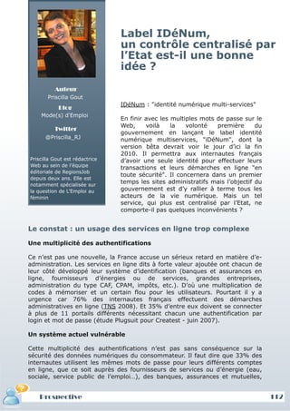 Label IDéNum,
                                un contrôle centralisé par
                                l’Etat est-il une bonne
                                idée ?
          Auteur
       Priscilla Gout
                                IDéNum : "identité numérique multi-services"
            Blog
    Mode(s) d'Emploi
                                En finir avec les multiples mots de passe sur le
                                Web,     voilà    la   volonté   première      du
          Twitter
                                gouvernement en lançant le label identité
      @Priscilla_RJ             numérique multiservices, "iDéNum", dont la
                                version bêta devrait voir le jour d’ici la fin
                                2010. Il permettra aux internautes français
Priscilla Gout est rédactrice   d’avoir une seule identité pour effectuer leurs
Web au sein de l’équipe
                                transactions et leurs démarches en ligne "en
éditoriale de RegionsJob
                                toute sécurité". Il concernera dans un premier
depuis deux ans. Elle est
notamment spécialisée sur
                                temps les sites administratifs mais l’objectif du
la question de L’Emploi au      gouvernement est d’y rallier à terme tous les
féminin                         acteurs de la vie numérique. Mais un tel
                                service, qui plus est centralisé par l’Etat, ne
                                comporte-il pas quelques inconvénients ?


Le constat : un usage des services en ligne trop complexe

Une multiplicité des authentifications

Ce n’est pas une nouvelle, la France accuse un sérieux retard en matière d’e-
administration. Les services en ligne dits à forte valeur ajoutée ont chacun de
leur côté développé leur système d’identification (banques et assurances en
ligne, fournisseurs d’énergies ou de services, grandes entreprises,
administration du type CAF, CPAM, impôts, etc.). D’où une multiplication de
codes à mémoriser et un certain flou pour les utilisateurs. Pourtant il y a
urgence car 76% des internautes français effectuent des démarches
administratives en ligne (TNS 2008). Et 35% d’entre eux doivent se connecter
à plus de 11 portails différents nécessitant chacun une authentification par
login et mot de passe (étude Plugsuit pour Createst - juin 2007).

Un système actuel vulnérable

Cette multiplicité des authentifications n’est pas sans conséquence sur la
sécurité des données numériques du consommateur. Il faut dire que 33% des
internautes utilisent les mêmes mots de passe pour leurs différents comptes
en ligne, que ce soit auprès des fournisseurs de services ou d’énergie (eau,
sociale, service public de l’emploi…), des banques, assurances et mutuelles,


    Prospective                                                                     112
 